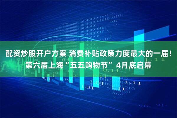 配资炒股开户方案 消费补贴政策力度最大的一届！第六届上海“五五购物节” 4月底启幕