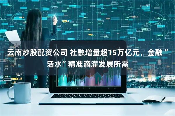 云南炒股配资公司 社融增量超15万亿元，金融“活水”精准滴灌发展所需