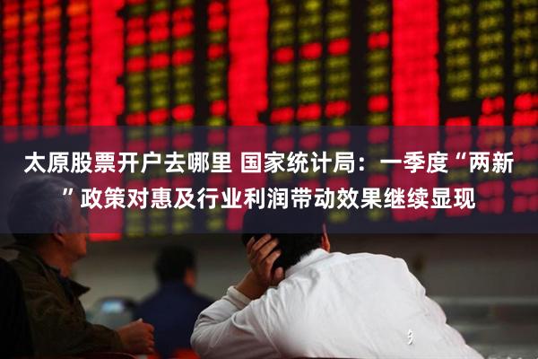 太原股票开户去哪里 国家统计局：一季度“两新”政策对惠及行业利润带动效果继续显现