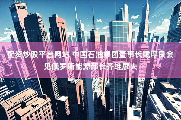 配资炒股平台网站 中国石油集团董事长戴厚良会见俄罗斯能源部长齐维廖夫