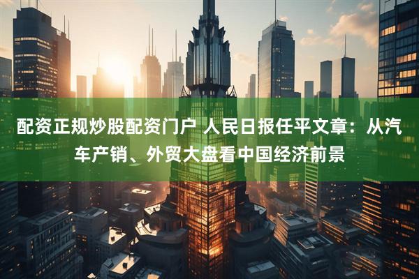 配资正规炒股配资门户 人民日报任平文章：从汽车产销、外贸大盘看中国经济前景
