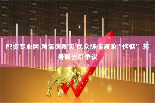 配资专业网 赖清德勘灾 民众陈情被呛“惦惦” 转身离去引争议