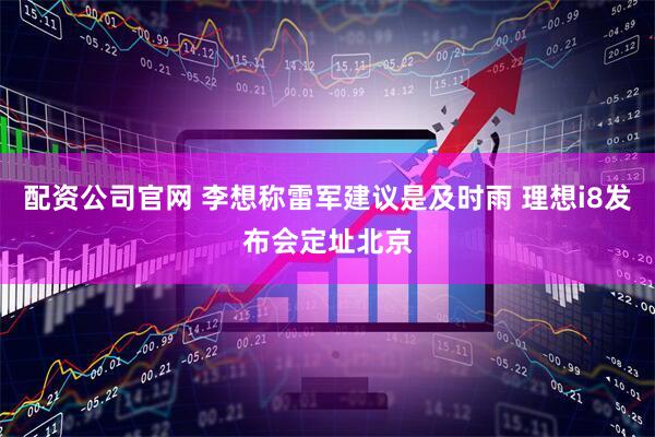配资公司官网 李想称雷军建议是及时雨 理想i8发布会定址北京