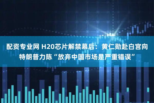 配资专业网 H20芯片解禁幕后：黄仁勋赴白宫向特朗普力陈“放弃中国市场是严重错误”