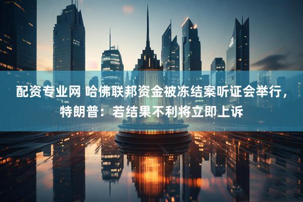 配资专业网 哈佛联邦资金被冻结案听证会举行，特朗普：若结果不利将立即上诉