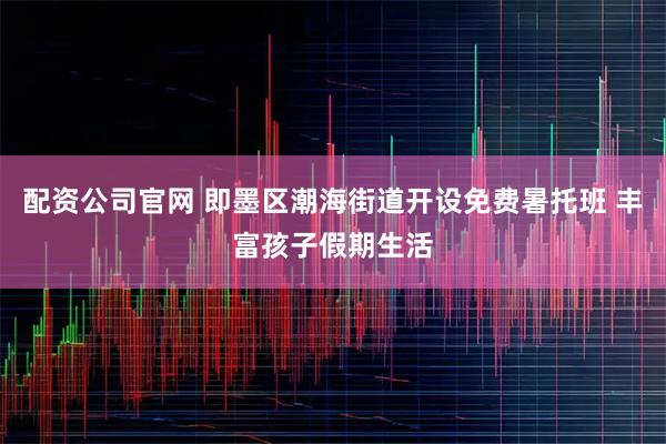 配资公司官网 即墨区潮海街道开设免费暑托班 丰富孩子假期生活