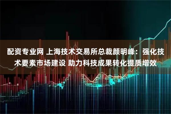 配资专业网 上海技术交易所总裁颜明峰：强化技术要素市场建设 助力科技成果转化提质增效