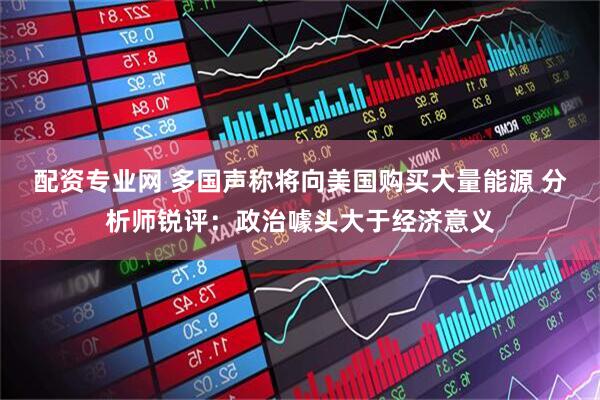 配资专业网 多国声称将向美国购买大量能源 分析师锐评：政治噱头大于经济意义