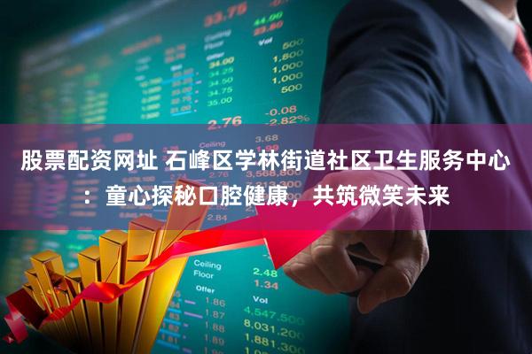 股票配资网址 石峰区学林街道社区卫生服务中心：童心探秘口腔健康，共筑微笑未来