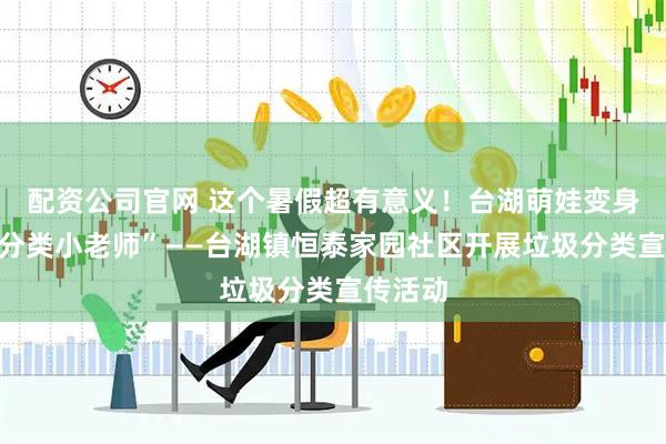 配资公司官网 这个暑假超有意义！台湖萌娃变身“垃圾分类小老师”——台湖镇恒泰家园社区开展垃圾分类宣传活动