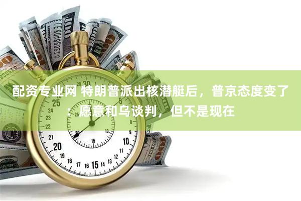 配资专业网 特朗普派出核潜艇后，普京态度变了：愿意和乌谈判，但不是现在