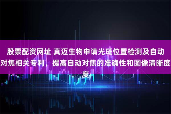 股票配资网址 真迈生物申请光斑位置检测及自动对焦相关专利，提高自动对焦的准确性和图像清晰度
