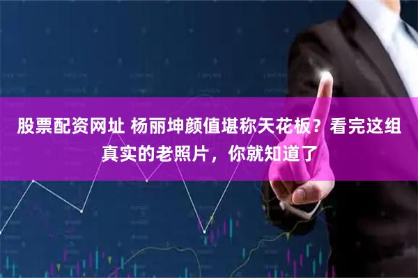 股票配资网址 杨丽坤颜值堪称天花板？看完这组真实的老照片，你就知道了
