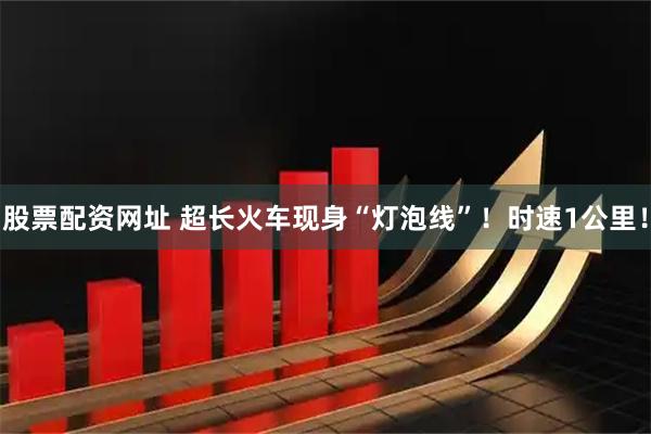 股票配资网址 超长火车现身“灯泡线”！时速1公里！