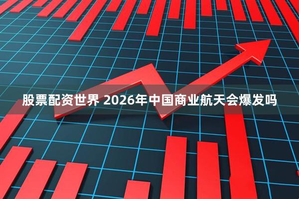 股票配资世界 2026年中国商业航天会爆发吗
