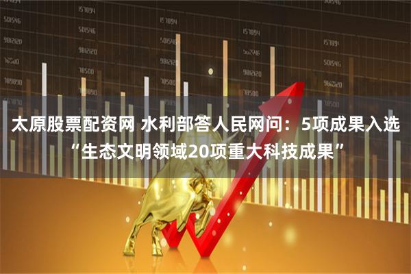 太原股票配资网 水利部答人民网问：5项成果入选“生态文明领域20项重大科技成果”