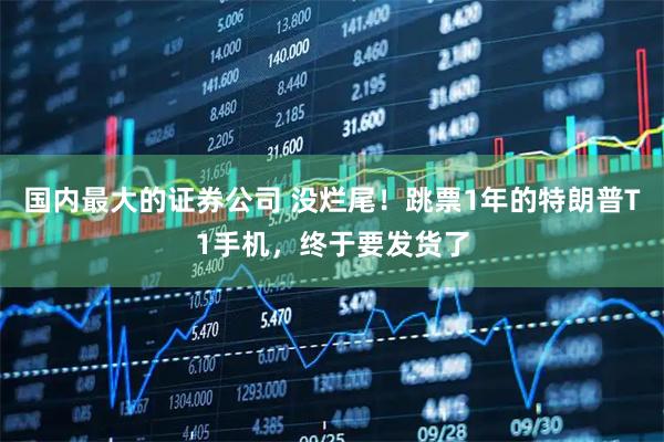 国内最大的证券公司 没烂尾！跳票1年的特朗普T1手机，终于要发货了