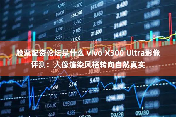股票配资论坛是什么 vivo X300 Ultra影像评测：人像渲染风格转向自然真实