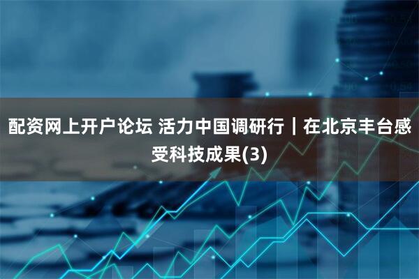配资网上开户论坛 活力中国调研行｜在北京丰台感受科技成果(3)