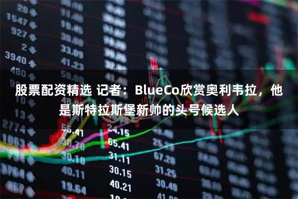 股票配资精选 记者：BlueCo欣赏奥利韦拉，他是斯特拉斯堡新帅的头号候选人