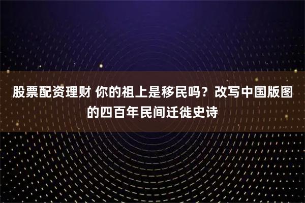 股票配资理财 你的祖上是移民吗？改写中国版图的四百年民间迁徙史诗