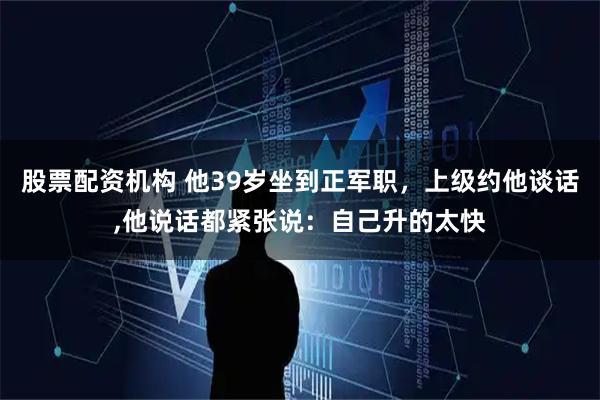 股票配资机构 他39岁坐到正军职，上级约他谈话,他说话都紧张说：自己升的太快
