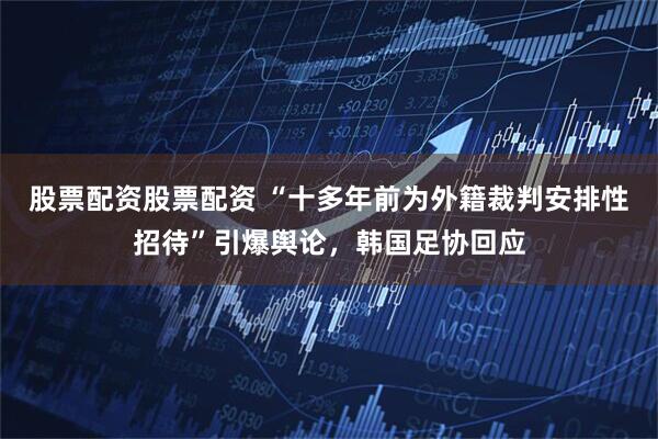 股票配资股票配资 “十多年前为外籍裁判安排性招待”引爆舆论，韩国足协回应