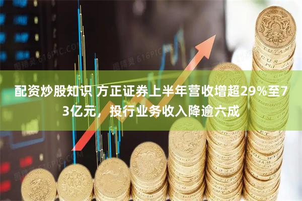 配资炒股知识 方正证券上半年营收增超29%至73亿元，投行业务收入降逾六成