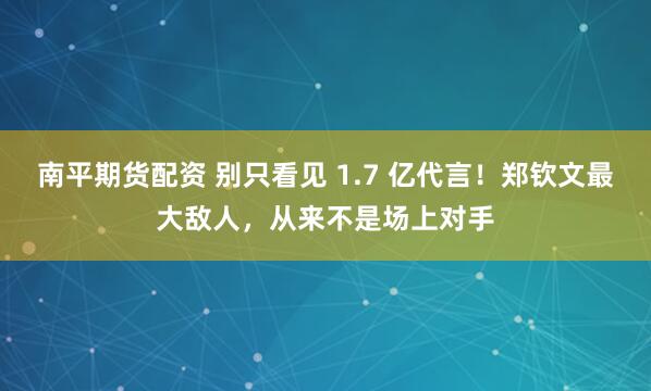 南平期货配资 别只看见 1.7 亿代言！郑钦文最大敌人，从来不是场上对手