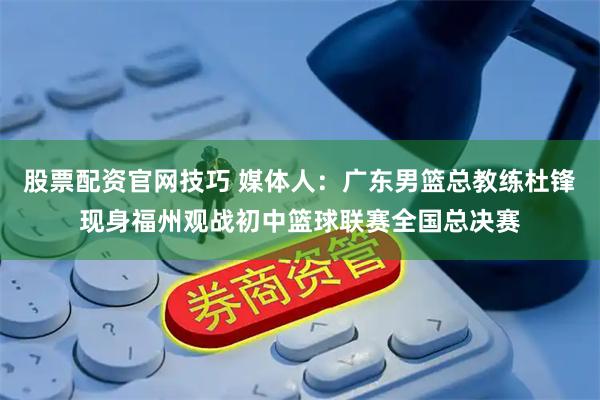 股票配资官网技巧 媒体人：广东男篮总教练杜锋现身福州观战初中篮球联赛全国总决赛