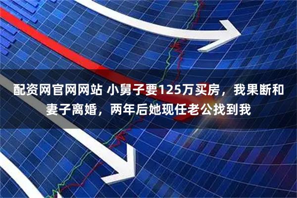 配资网官网网站 小舅子要125万买房，我果断和妻子离婚，两年后她现任老公找到我