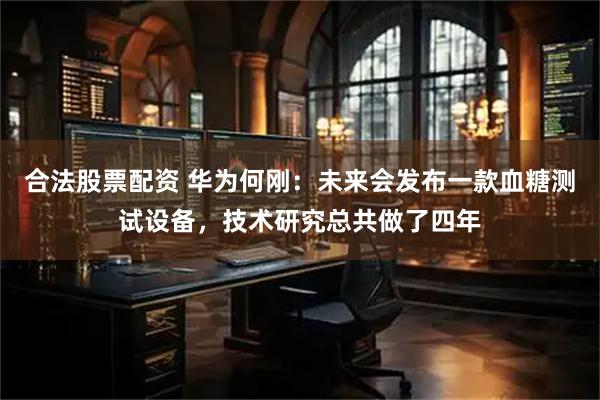 合法股票配资 华为何刚：未来会发布一款血糖测试设备，技术研究总共做了四年