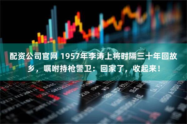 配资公司官网 1957年李涛上将时隔三十年回故乡，嘱咐持枪警卫：回家了，收起来！